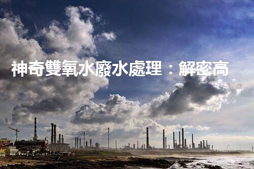 神奇雙氧水廢水處理：解密高效環(huán)保技術(shù)，拯救大自然！
